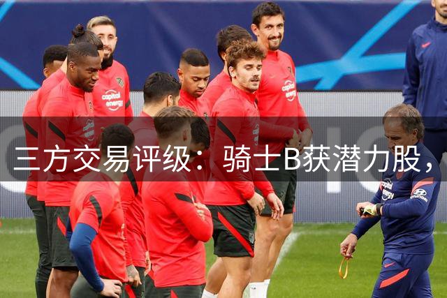 三方交易评级：骑士B获潜力股，掘金D失关键拼图，快船A补强射手