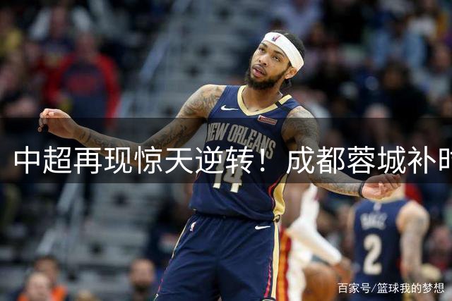 中超再现惊天逆转！成都蓉城补时绝平国安 张玉宁双响难救主