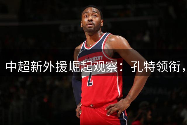 中超新外援崛起观察：孔特领衔，三镇卡迪斯闪耀，申花双枪助力