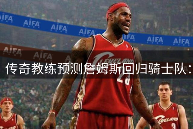 传奇教练预测詹姆斯回归骑士队：热火勇士出局，费城或成黑马