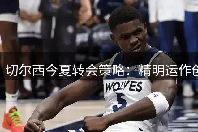 切尔西今夏转会策略：精明运作创造超值收益
