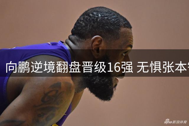 向鹏逆境翻盘晋级16强 无惧张本智和扬言全力冲击