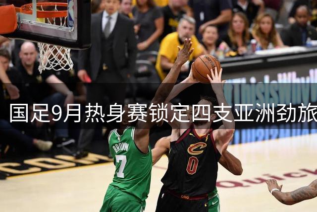 国足9月热身赛锁定四支亚洲劲旅 乌兹别克斯坦成最强试金石