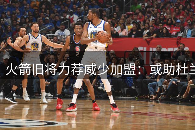 火箭旧将力荐威少加盟：或助杜兰特减压 激活申京进攻潜能
