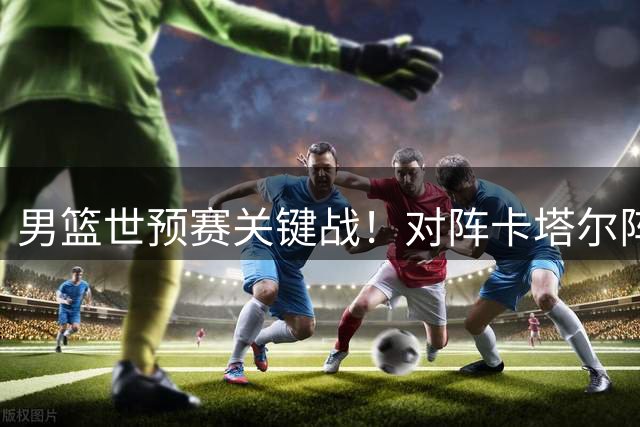 男篮世预赛关键战！对阵卡塔尔阵容解析，央视将全程直播