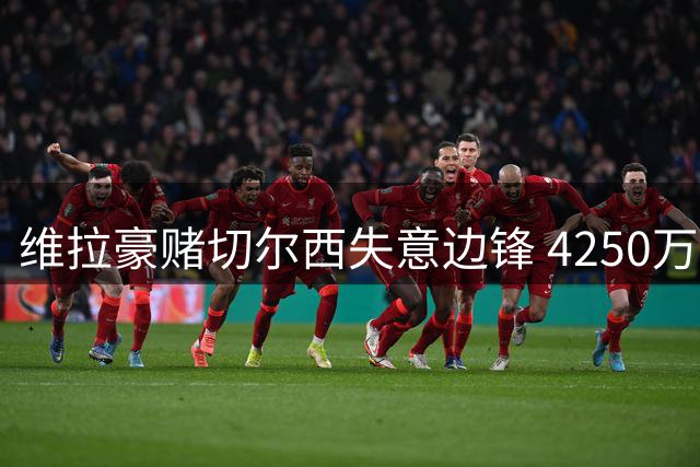 维拉豪赌切尔西失意边锋 4250万镑强制买断条款暗藏玄机