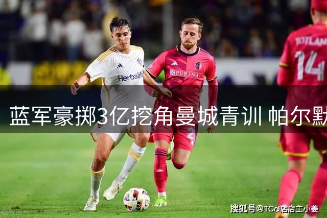 蓝军豪掷3亿挖角曼城青训 帕尔默效应引发连锁反应