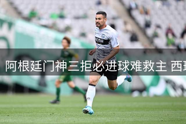 阿根廷门神三拒必进球难救主 西班牙传控王朝加时制胜