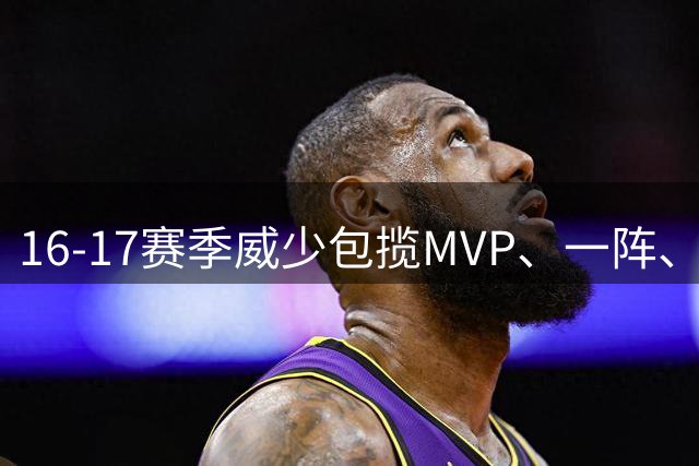 16-17赛季威少包揽MVP、一阵、得分王等荣誉 打破单赛季三双纪录