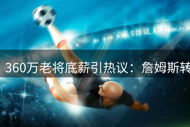 360万老将底薪引热议：詹姆斯转投76人冲冠 湖人签勇士旧将卢尼