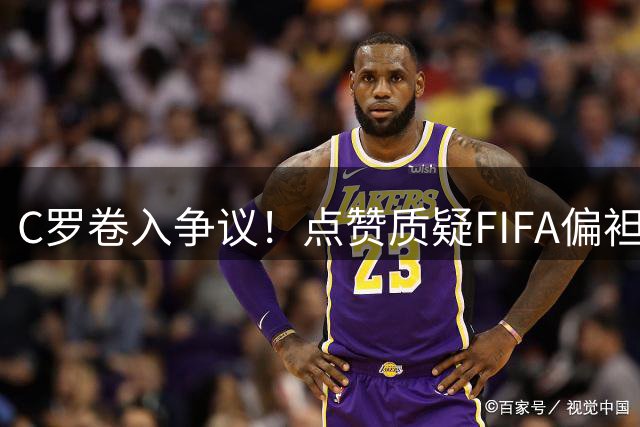 C罗卷入争议！点赞质疑FIFA偏袒梅西言论后又悄然取消