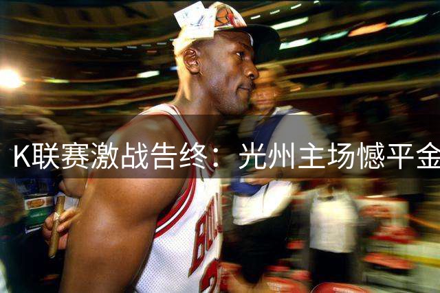 K联赛激战告终：光州主场憾平金泉，VAR裁判成焦点