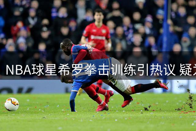 NBA球星希罗拳击训练引热议 疑为冲突事件后自保？